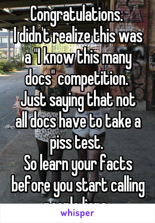 Congratulations. 
I didn't realize this was a "I know this many docs" competition. 
Just saying that not all docs have to take a piss test. 
So learn your facts before you start calling people liars. 