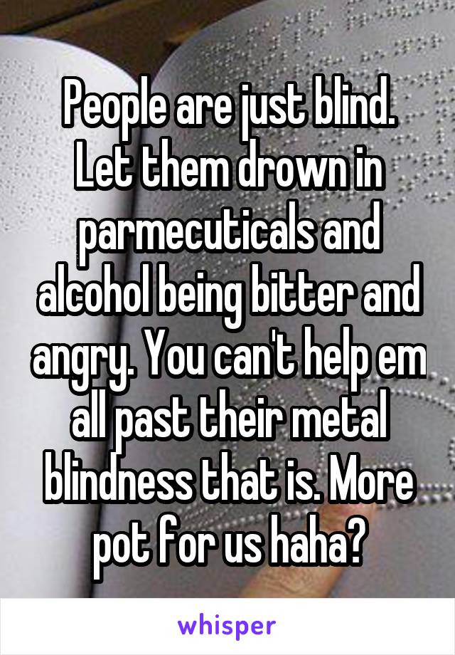 People are just blind. Let them drown in parmecuticals and alcohol being bitter and angry. You can't help em all past their metal blindness that is. More pot for us haha😄