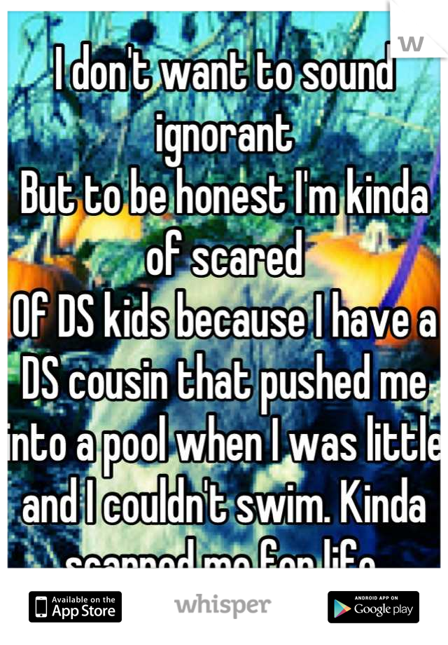 I don't want to sound ignorant
But to be honest I'm kinda of scared
Of DS kids because I have a DS cousin that pushed me into a pool when I was little and I couldn't swim. Kinda scarred me for life.