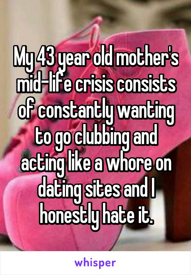 My 43 year old mother's mid-life crisis consists of constantly wanting to go clubbing and acting like a whore on dating sites and I honestly hate it.