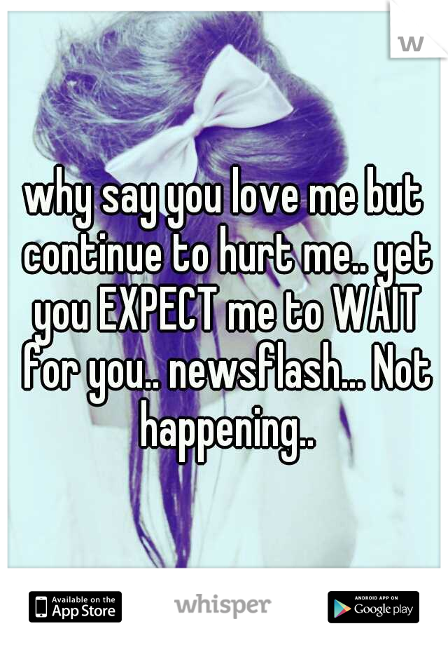 why say you love me but continue to hurt me.. yet you EXPECT me to WAIT for you.. newsflash... Not happening..