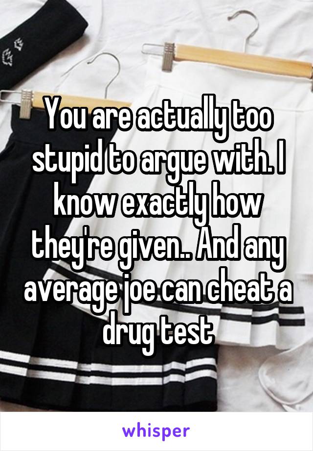 You are actually too stupid to argue with. I know exactly how they're given.. And any average joe can cheat a drug test