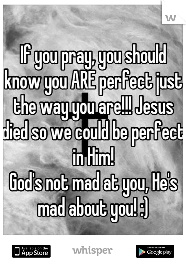 If you pray, you should know you ARE perfect just the way you are!!! Jesus died so we could be perfect in Him!
God's not mad at you, He's mad about you! :)