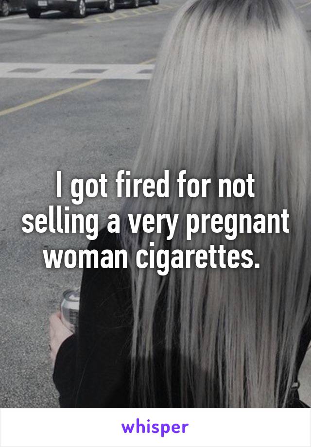 I got fired for not selling a very pregnant woman cigarettes. 