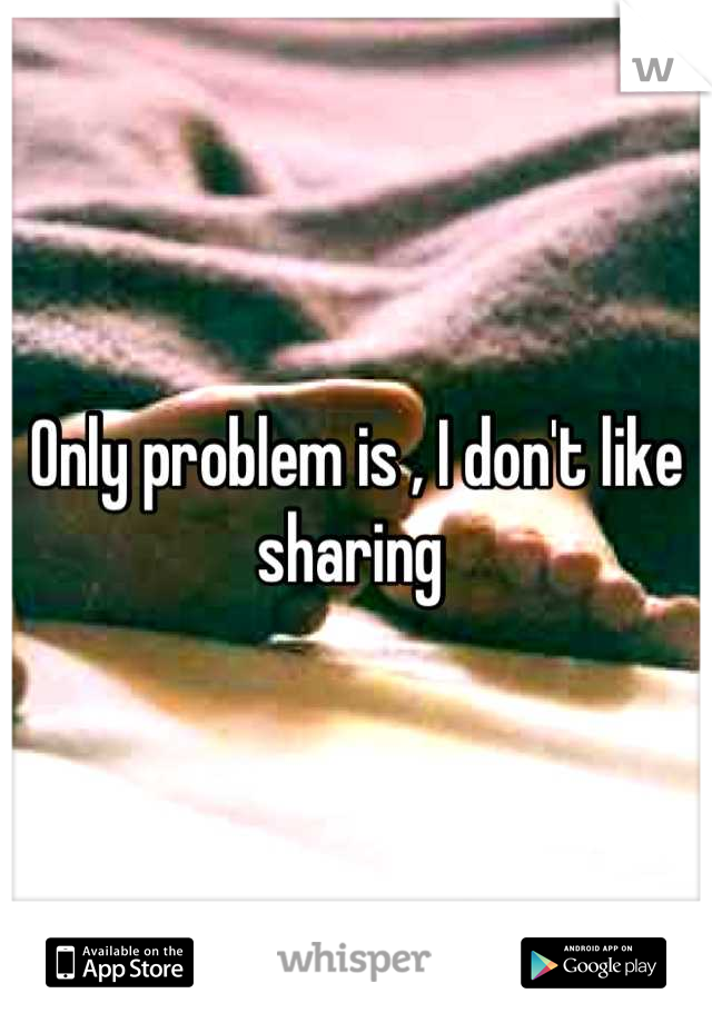Only problem is , I don't like sharing 