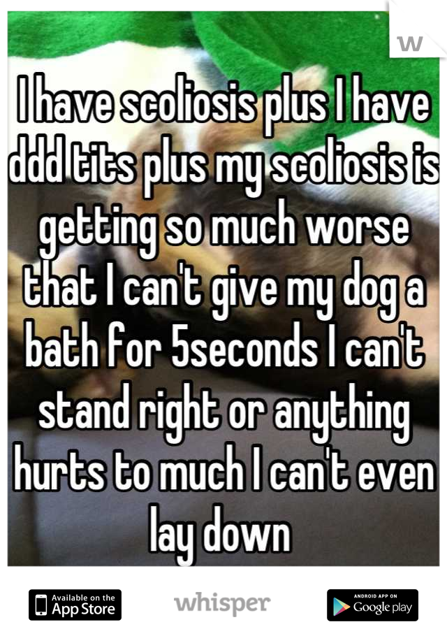 I have scoliosis plus I have ddd tits plus my scoliosis is getting so much worse that I can't give my dog a bath for 5seconds I can't stand right or anything hurts to much I can't even lay down 