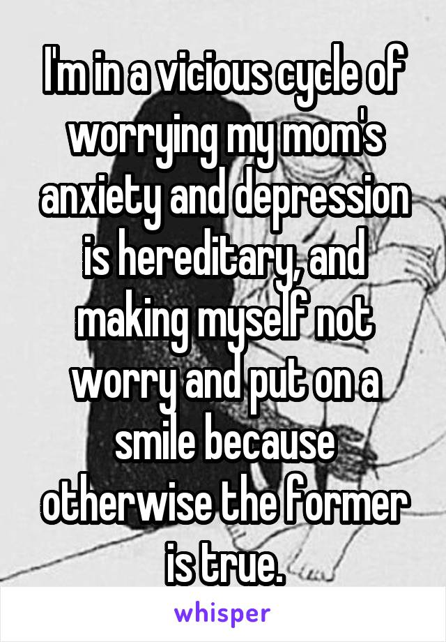 I'm in a vicious cycle of worrying my mom's anxiety and depression is hereditary, and making myself not worry and put on a smile because otherwise the former is true.
