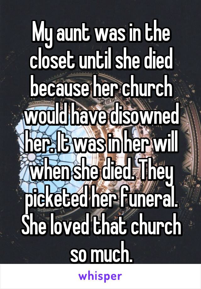 My aunt was in the closet until she died because her church would have disowned her. It was in her will when she died. They picketed her funeral. She loved that church so much.