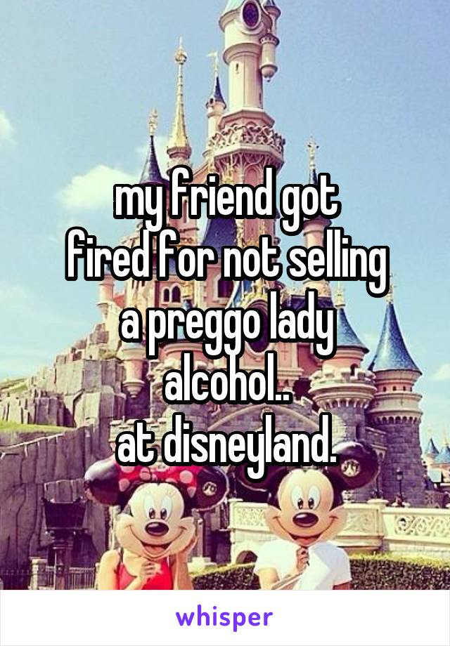 my friend got
fired for not selling
a preggo lady
alcohol..
at disneyland.