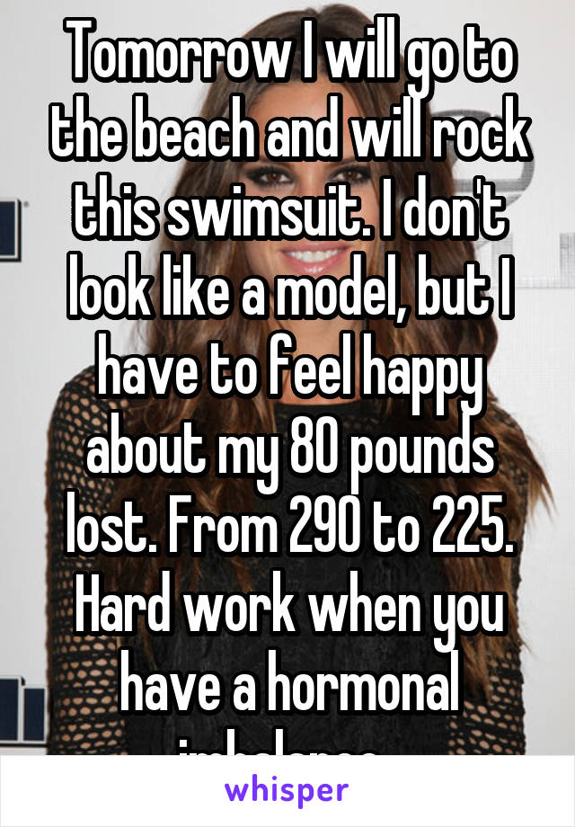 Tomorrow I will go to the beach and will rock this swimsuit. I don't look like a model, but I have to feel happy about my 80 pounds lost. From 290 to 225. Hard work when you have a hormonal imbalance. 