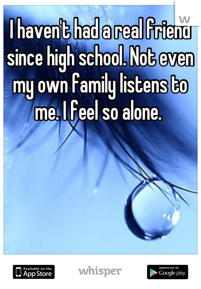 I haven't had a real friend since high school. Not even my own family listens to me. I feel so alone. 