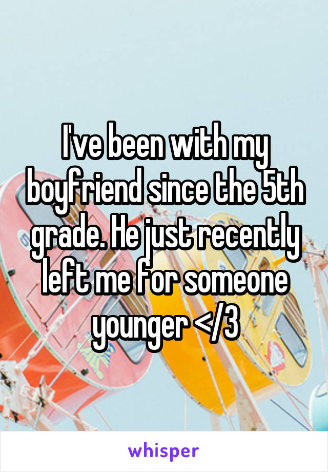 I've been with my boyfriend since the 5th grade. He just recently left me for someone younger </3