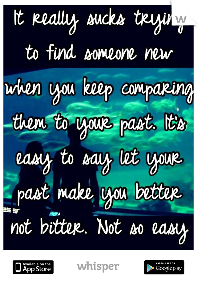 It really sucks trying to find someone new when you keep comparing them to your past. It's easy to say let your past make you better not bitter. Not so easy to do. 