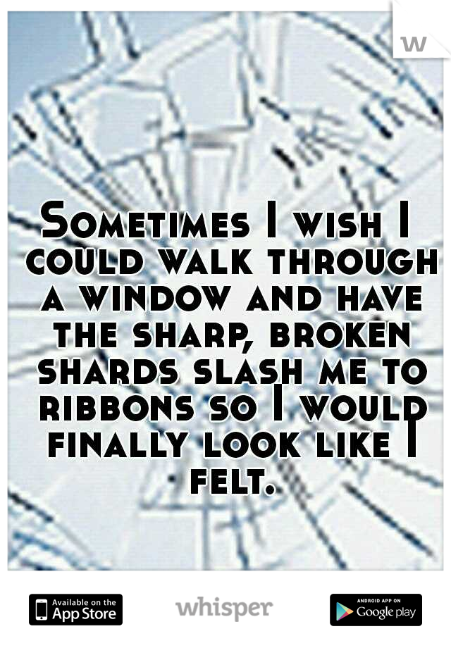 Sometimes I wish I could walk through a window and have the sharp, broken shards slash me to ribbons so I would finally look like I felt.
