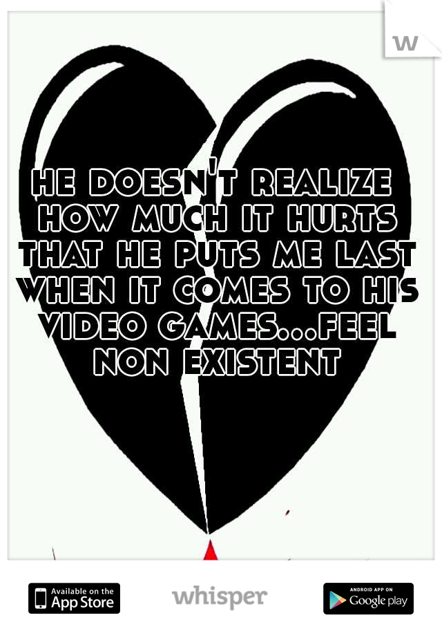 he doesn't realize how much it hurts that he puts me last when it comes to his video games...feel non existent