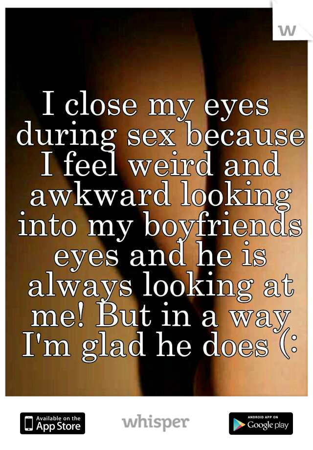 I close my eyes during sex because I feel weird and awkward looking into my boyfriends eyes and he is always looking at me! But in a way I'm glad he does (: