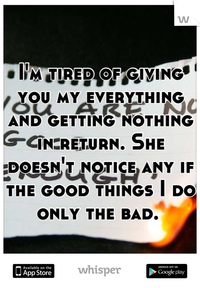 I'm tired of giving you my everything and getting nothing in return. She doesn't notice any if the good things I do only the bad. 