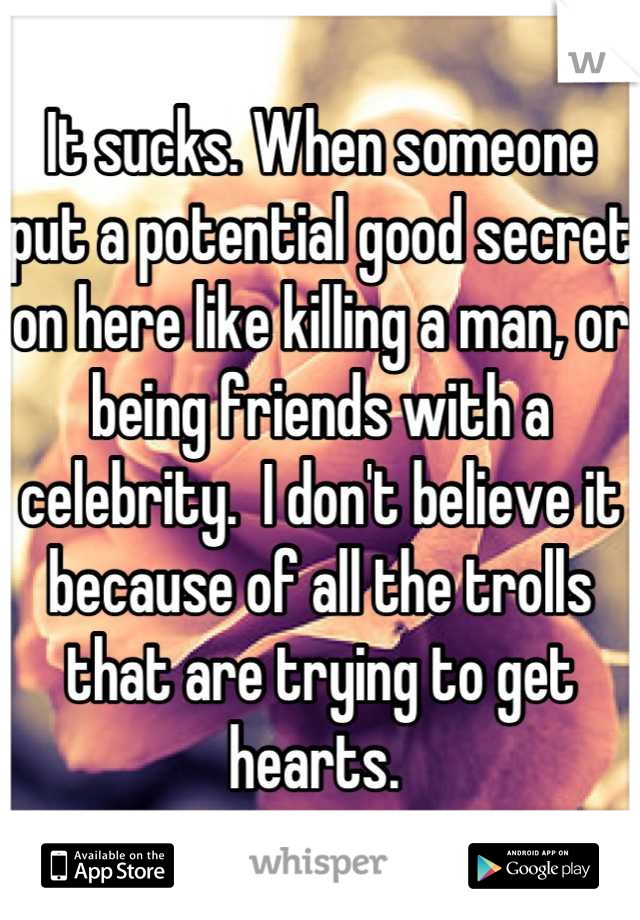 It sucks. When someone put a potential good secret on here like killing a man, or being friends with a celebrity.  I don't believe it because of all the trolls that are trying to get hearts. 