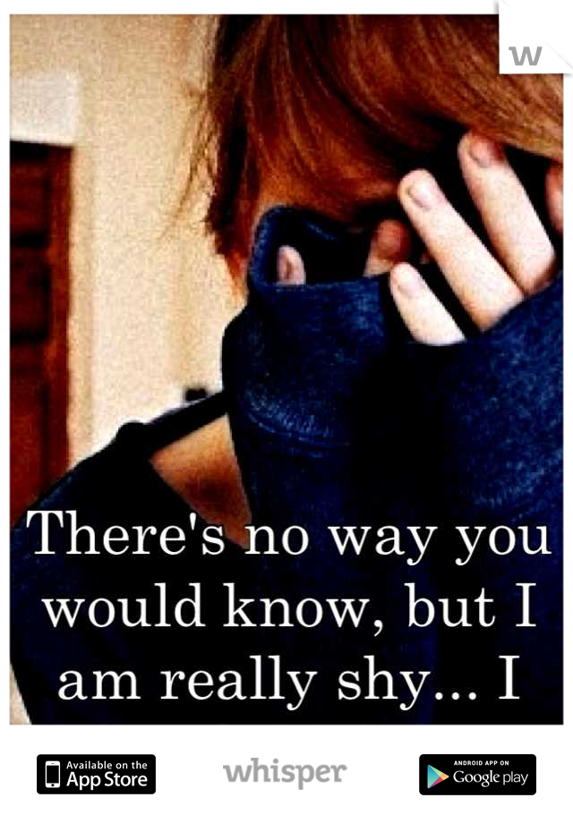 There's no way you would know, but I am really shy... I just hold it in.