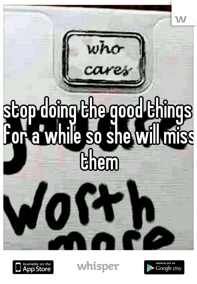 stop doing the good things for a while so she will miss them
