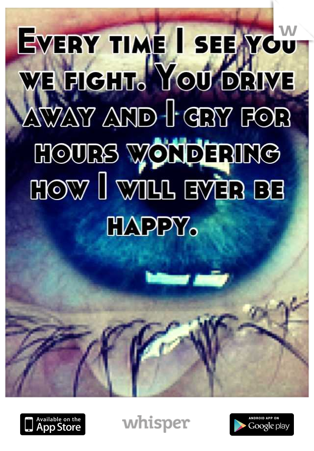 Every time I see you we fight. You drive away and I cry for hours wondering how I will ever be happy. 