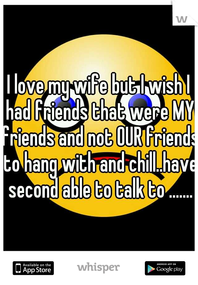 I love my wife but I wish I had friends that were MY friends and not OUR friends to hang with and chill..have second able to talk to .......