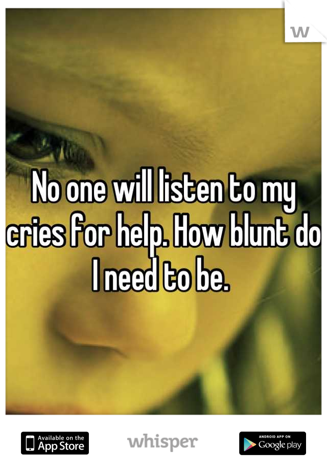 No one will listen to my cries for help. How blunt do I need to be. 