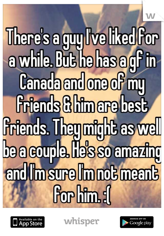 There's a guy I've liked for a while. But he has a gf in Canada and one of my friends & him are best friends. They might as well be a couple. He's so amazing and I'm sure I'm not meant for him. :(