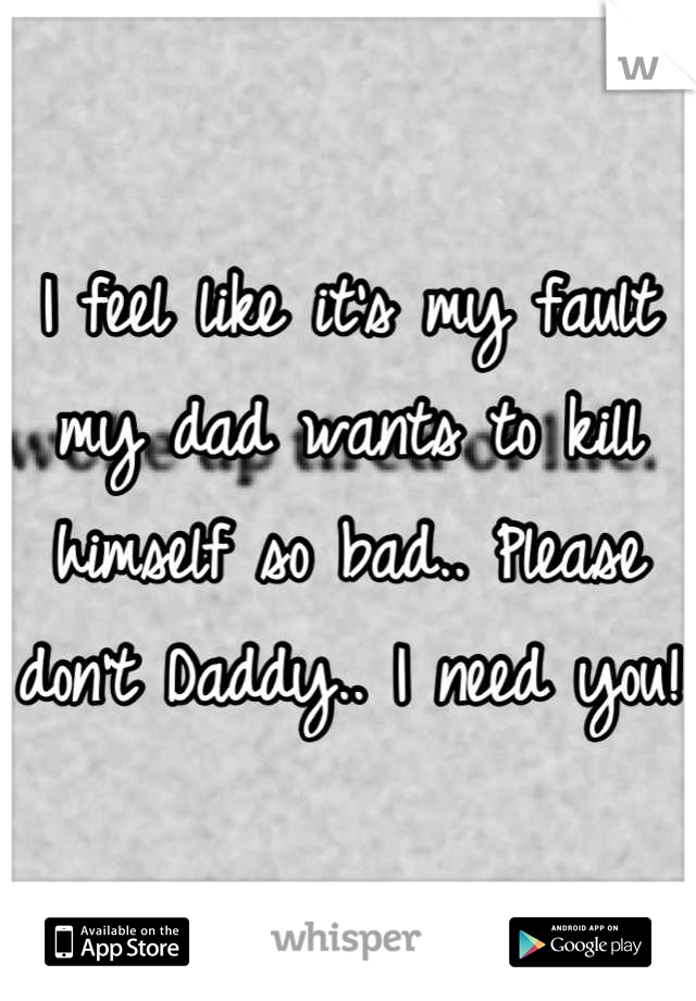 I feel like it's my fault my dad wants to kill himself so bad.. Please don't Daddy.. I need you!