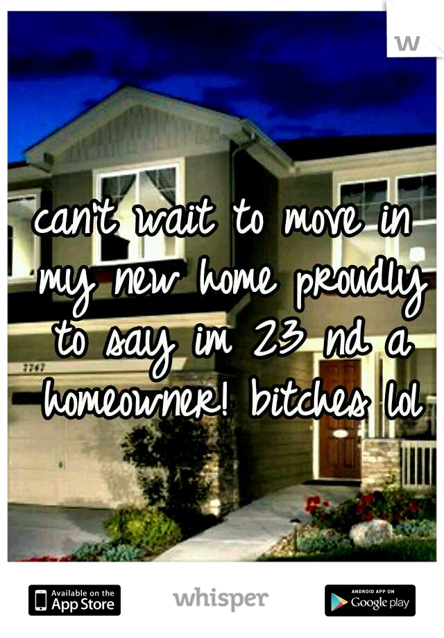 can't wait to move in my new home proudly to say im 23 nd a homeowner! bitches lol