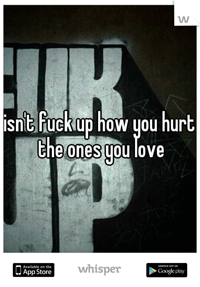 isn't fuck up how you hurt the ones you love
