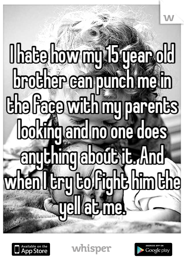 I hate how my 15 year old brother can punch me in the face with my parents looking and no one does anything about it. And when I try to fight him the yell at me.