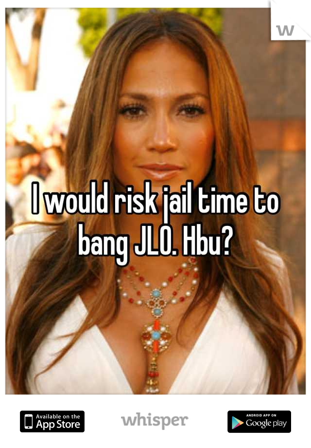 I would risk jail time to bang JLO. Hbu?