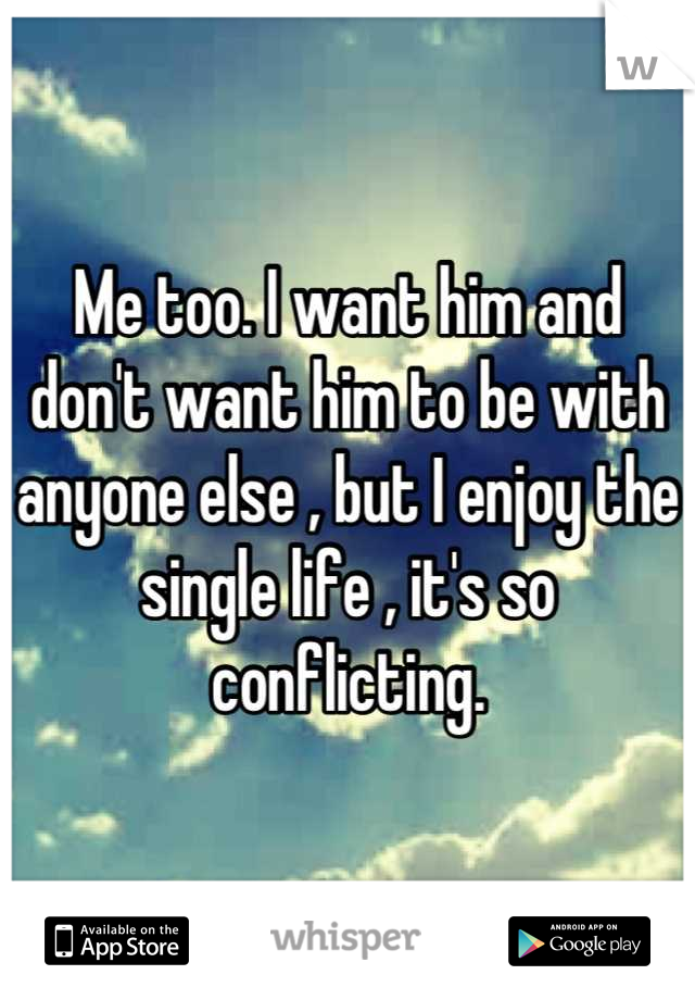 Me too. I want him and don't want him to be with anyone else , but I enjoy the single life , it's so conflicting.