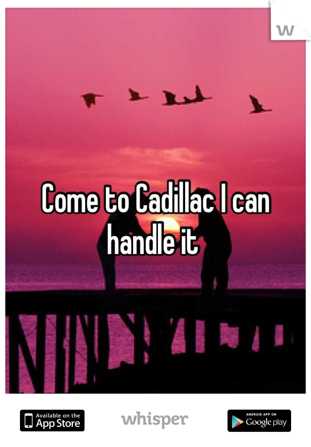 Come to Cadillac I can handle it 
