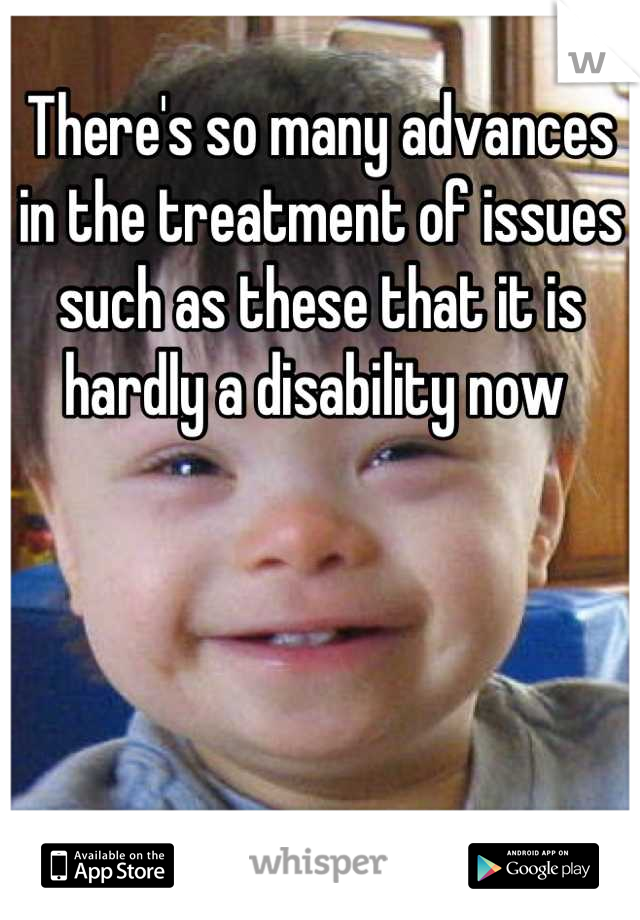 There's so many advances in the treatment of issues such as these that it is hardly a disability now 