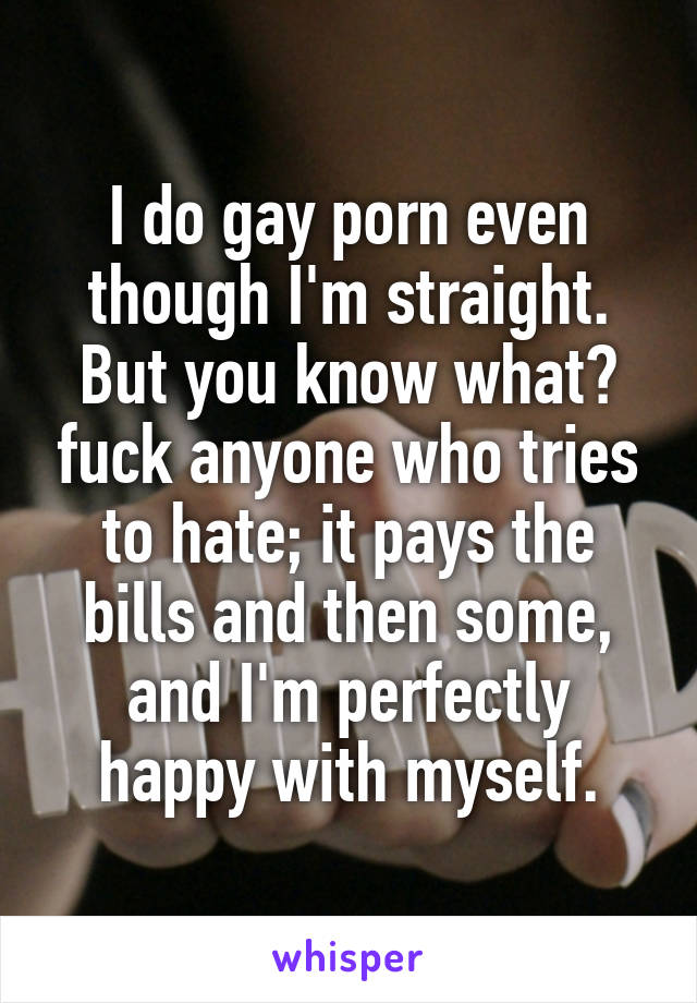 I do gay porn even though I'm straight. But you know what? fuck anyone who tries to hate; it pays the bills and then some, and I'm perfectly happy with myself.