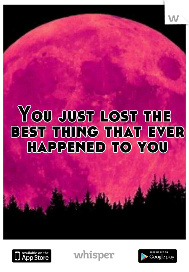 You just lost the best thing that ever happened to you