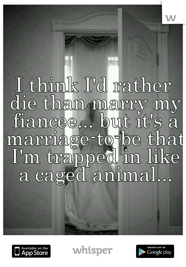 I think I'd rather die than marry my fiancee... but it's a marriage-to-be that I'm trapped in like a caged animal...