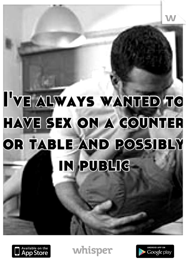 I've always wanted to have sex on a counter or table and possibly in public