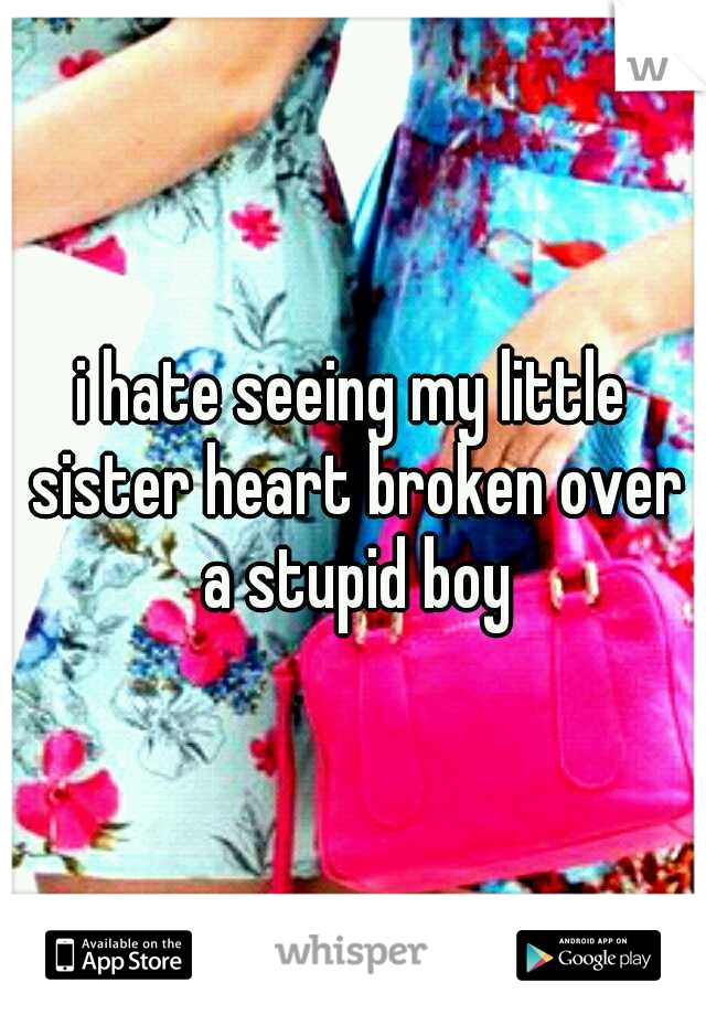 i hate seeing my little sister heart broken over a stupid boy