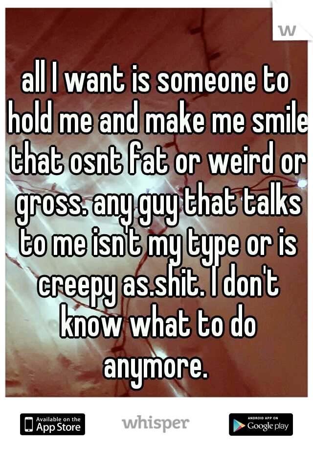 all I want is someone to hold me and make me smile that osnt fat or weird or gross. any guy that talks to me isn't my type or is creepy as.shit. I don't know what to do anymore. 
