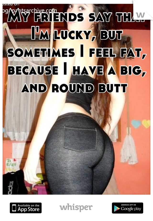 My friends say that I'm lucky, but sometimes I feel fat, because I have a big, and round butt 