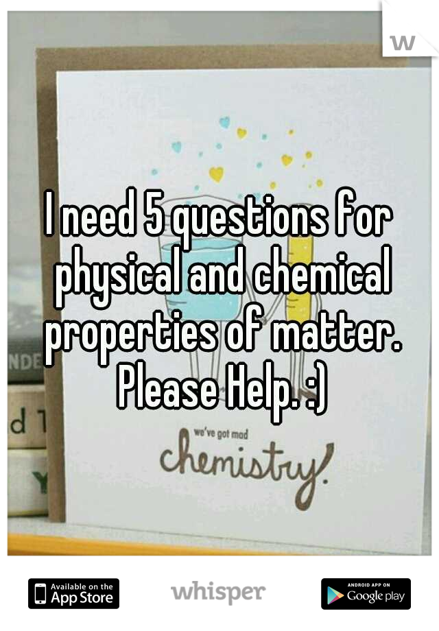I need 5 questions for physical and chemical properties of matter. Please Help. :)
