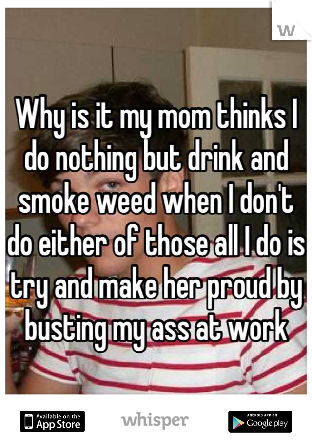 Why is it my mom thinks I do nothing but drink and smoke weed when I don't do either of those all I do is try and make her proud by busting my ass at work