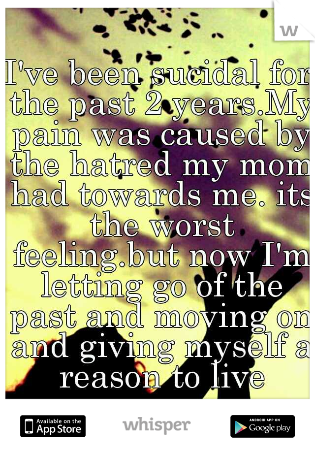 I've been sucidal for the past 2 years.My pain was caused by the hatred my mom had towards me. its the worst feeling.but now I'm letting go of the past and moving on and giving myself a reason to live
