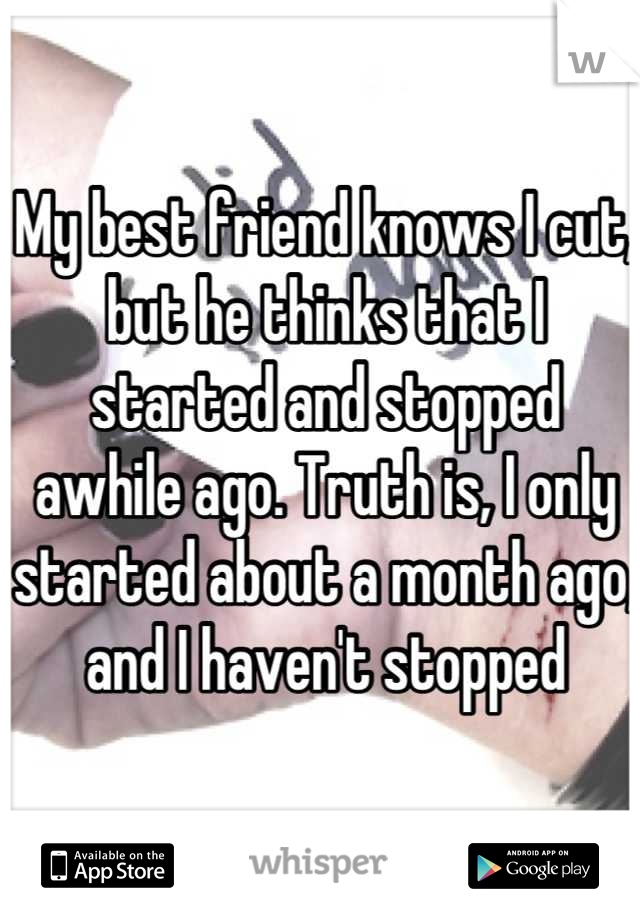 My best friend knows I cut, but he thinks that I started and stopped awhile ago. Truth is, I only started about a month ago, and I haven't stopped