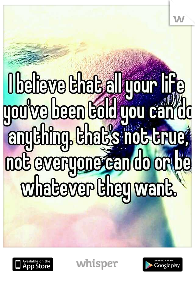 I believe that all your life you've been told you can do anything. that's not true, not everyone can do or be whatever they want.