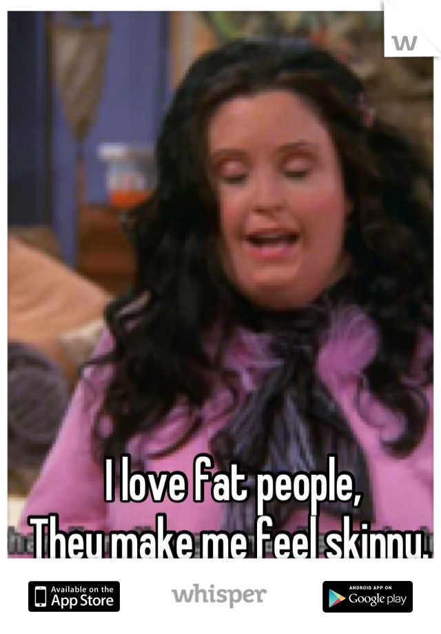 I love fat people,
They make me feel skinny. 