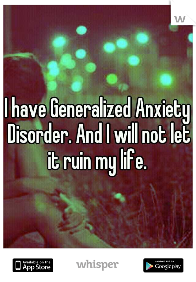 I have Generalized Anxiety Disorder. And I will not let it ruin my life. 